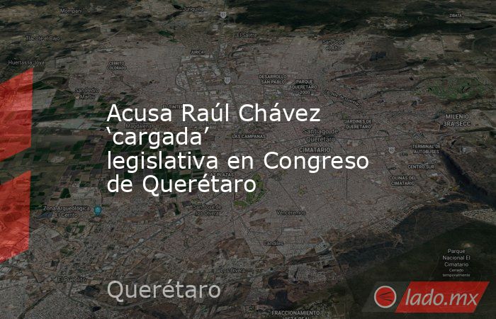 Acusa Raúl Chávez ‘cargada’ legislativa en Congreso de Querétaro. Noticias en tiempo real