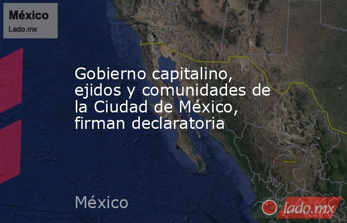 Gobierno capitalino, ejidos y comunidades de la Ciudad de México, firman declaratoria. Noticias en tiempo real