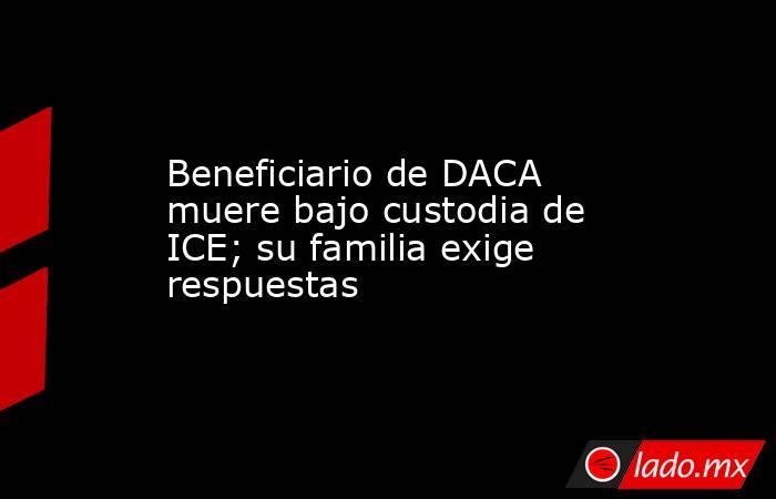 Beneficiario de DACA muere bajo custodia de ICE; su familia exige respuestas. Noticias en tiempo real