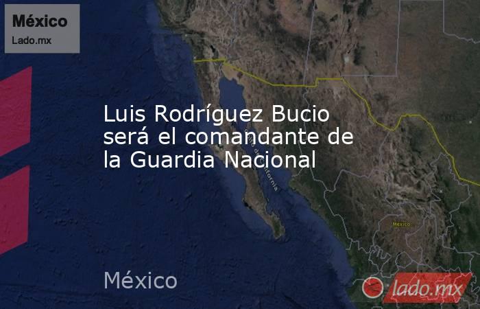 Luis Rodríguez Bucio será el comandante de la Guardia Nacional. Noticias en tiempo real