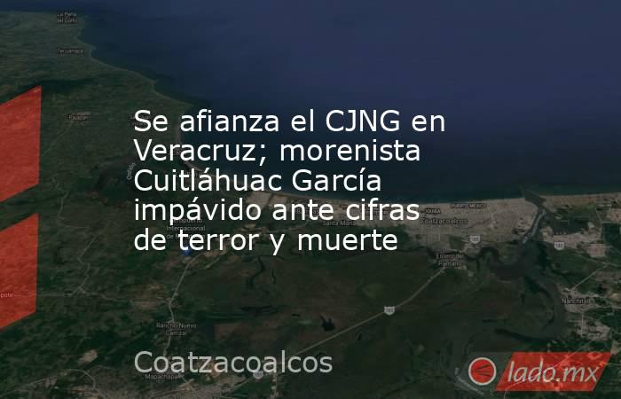 Se afianza el CJNG en Veracruz; morenista Cuitláhuac García impávido ante cifras de terror y muerte. Noticias en tiempo real