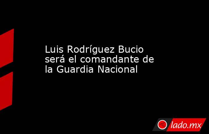 Luis Rodríguez Bucio será el comandante de la Guardia Nacional. Noticias en tiempo real