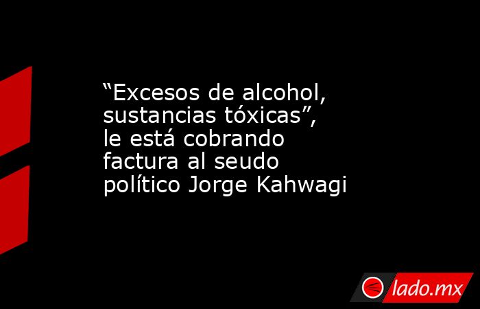 “Excesos de alcohol, sustancias tóxicas”, le está cobrando factura al seudo político Jorge Kahwagi. Noticias en tiempo real