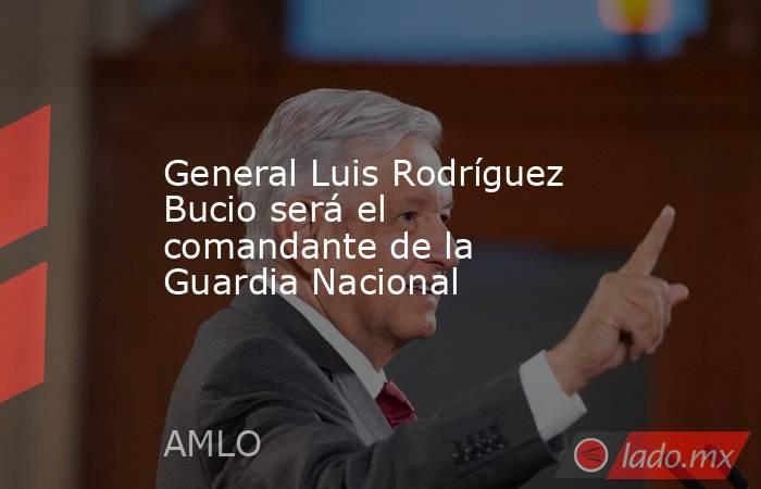 General Luis Rodríguez Bucio será el comandante de la Guardia Nacional. Noticias en tiempo real