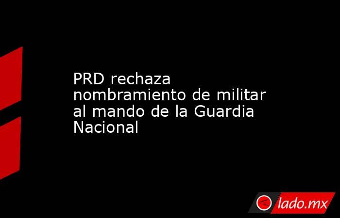 PRD rechaza nombramiento de militar al mando de la Guardia Nacional. Noticias en tiempo real