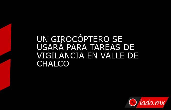 UN GIROCÓPTERO SE USARÁ PARA TAREAS DE VIGILANCIA EN VALLE DE CHALCO. Noticias en tiempo real