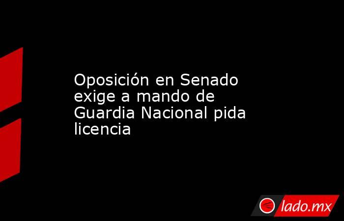 Oposición en Senado exige a mando de Guardia Nacional pida licencia. Noticias en tiempo real