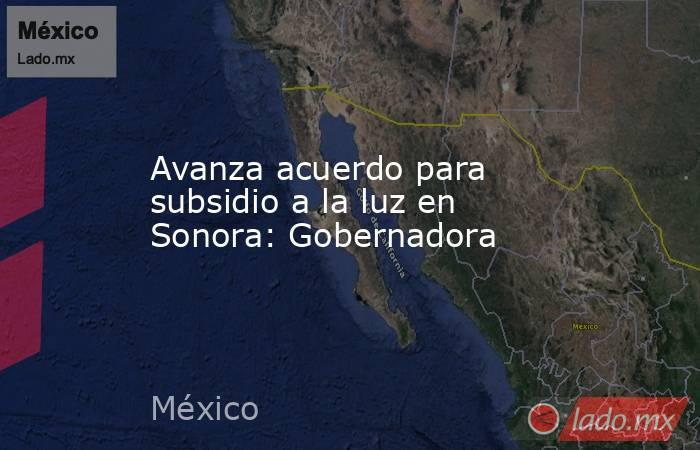 Avanza acuerdo para subsidio a la luz en Sonora: Gobernadora. Noticias en tiempo real