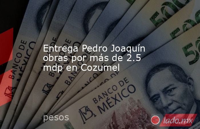 Entrega Pedro Joaquín obras por más de 2.5 mdp en Cozumel. Noticias en tiempo real