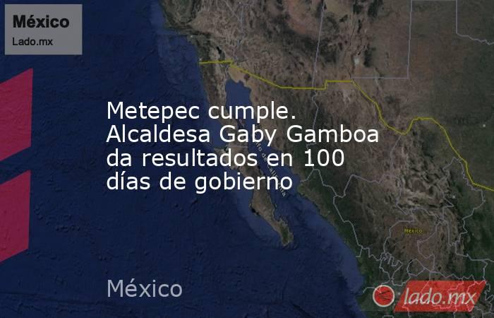 Metepec cumple. Alcaldesa Gaby Gamboa da resultados en 100 días de gobierno. Noticias en tiempo real