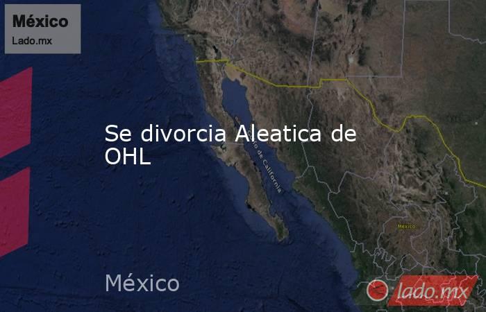 Se divorcia Aleatica de OHL. Noticias en tiempo real