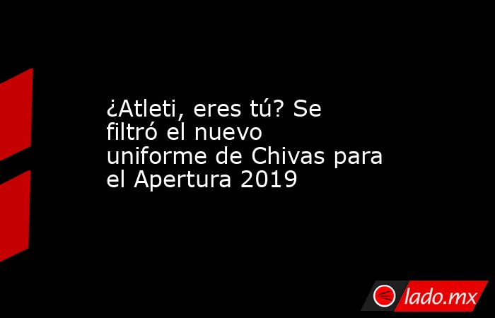 ¿Atleti, eres tú? Se filtró el nuevo uniforme de Chivas para el Apertura 2019. Noticias en tiempo real