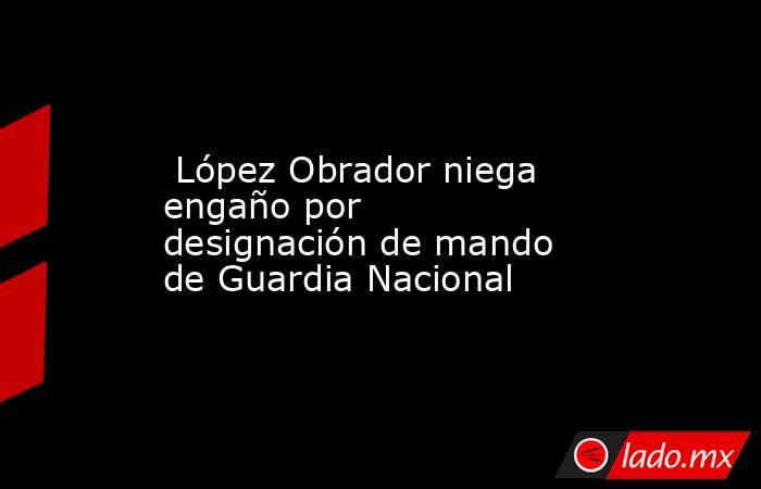  López Obrador niega engaño por designación de mando de Guardia Nacional. Noticias en tiempo real