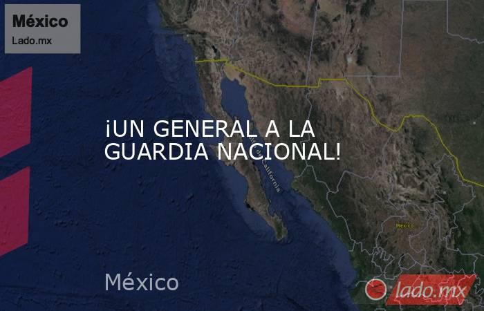 ¡UN GENERAL A LA GUARDIA NACIONAL!. Noticias en tiempo real