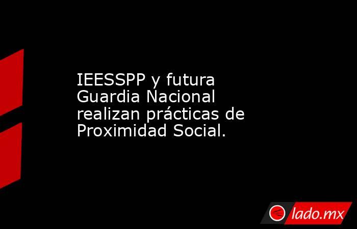 IEESSPP y futura Guardia Nacional realizan prácticas de Proximidad Social.. Noticias en tiempo real