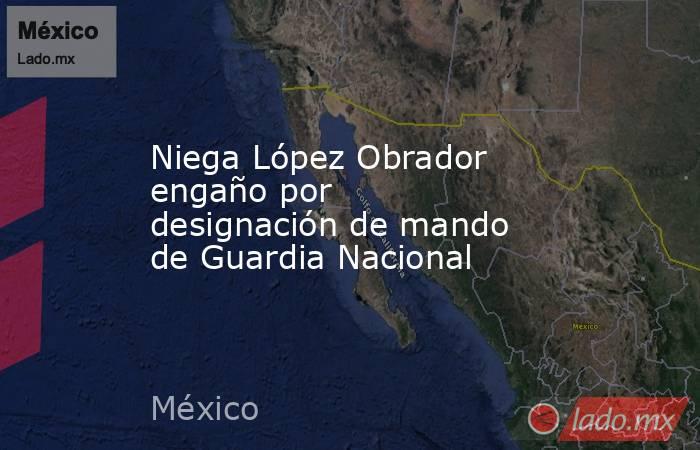 Niega López Obrador engaño por designación de mando de Guardia Nacional. Noticias en tiempo real