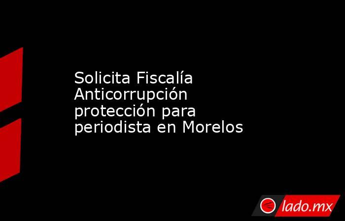 Solicita Fiscalía Anticorrupción protección para periodista en Morelos. Noticias en tiempo real