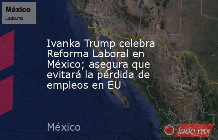 Ivanka Trump celebra Reforma Laboral en México; asegura que evitará la pérdida de empleos en EU. Noticias en tiempo real