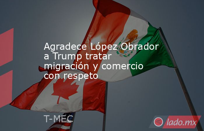 Agradece López Obrador a Trump tratar migración y comercio con respeto. Noticias en tiempo real