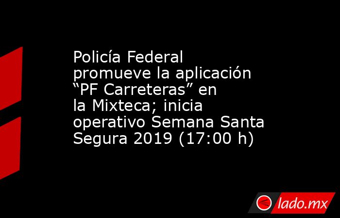 Policía Federal promueve la aplicación “PF Carreteras” en la Mixteca; inicia operativo Semana Santa Segura 2019 (17:00 h). Noticias en tiempo real