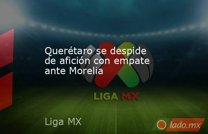 Querétaro se despide de afición con empate ante Morelia. Noticias en tiempo real