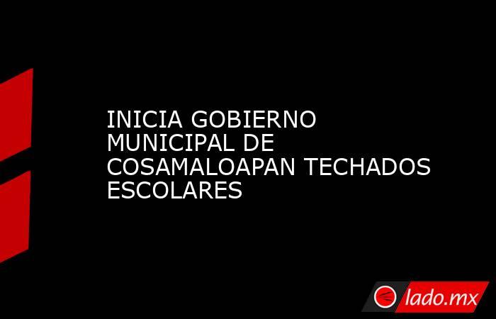 INICIA GOBIERNO MUNICIPAL DE COSAMALOAPAN TECHADOS ESCOLARES. Noticias en tiempo real