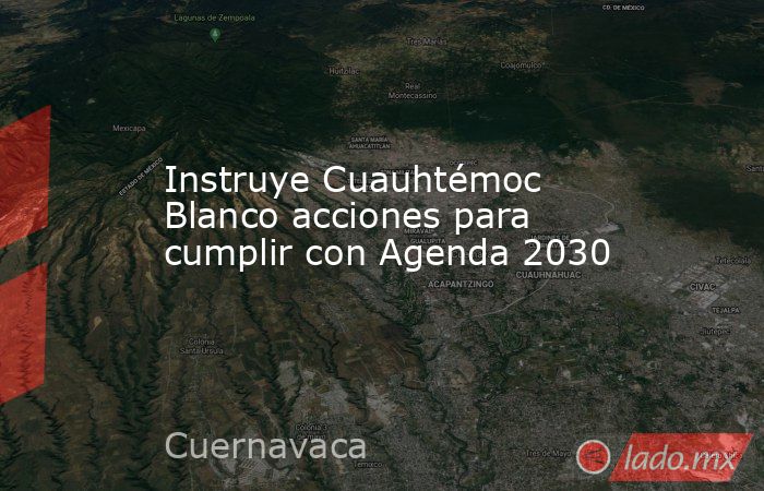 Instruye Cuauhtémoc Blanco acciones para cumplir con Agenda 2030. Noticias en tiempo real