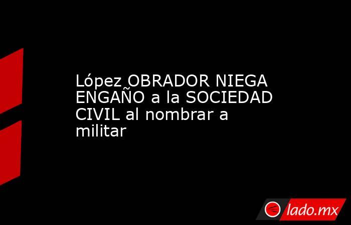 López OBRADOR NIEGA ENGAÑO a la SOCIEDAD CIVIL al nombrar a militar. Noticias en tiempo real