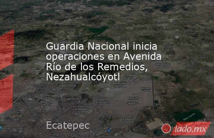 Guardia Nacional inicia operaciones en Avenida Río de los Remedios, Nezahualcóyotl. Noticias en tiempo real