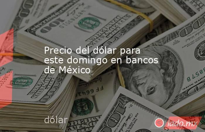 Precio del dólar para este domingo en bancos de México. Noticias en tiempo real