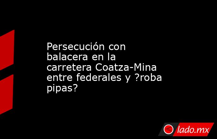 Persecución con balacera en la carretera Coatza-Mina entre federales y ?roba pipas?. Noticias en tiempo real