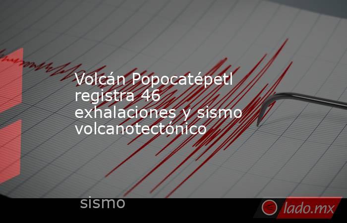 Volcán Popocatépetl registra 46 exhalaciones y sismo volcanotectónico. Noticias en tiempo real