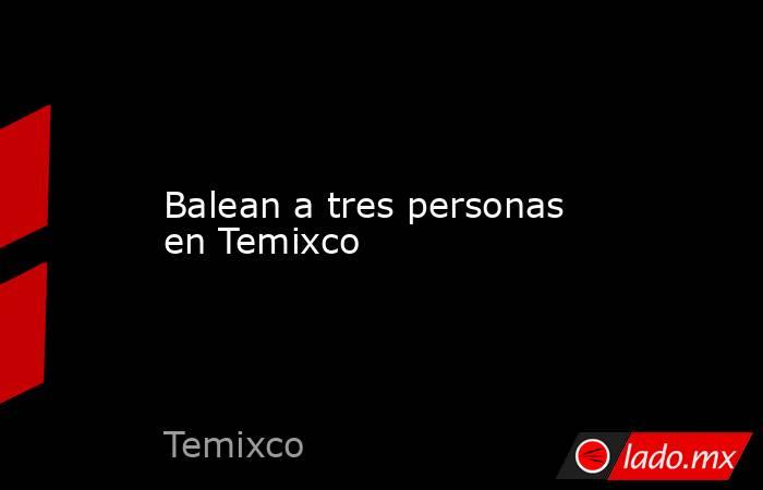 Balean a tres personas en Temixco. Noticias en tiempo real