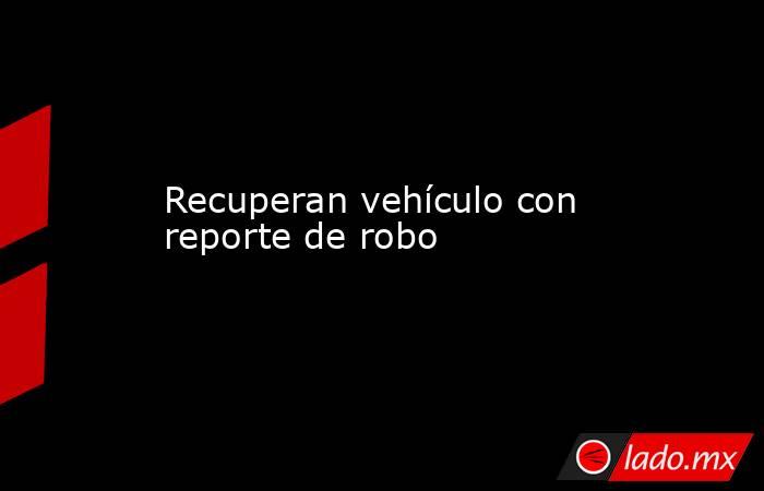 Recuperan vehículo con reporte de robo. Noticias en tiempo real