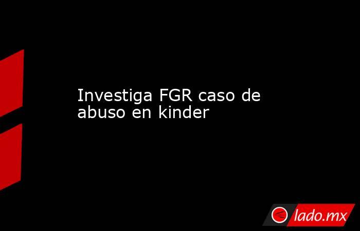 Investiga FGR caso de abuso en kinder. Noticias en tiempo real