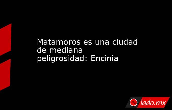 Matamoros es una ciudad de mediana peligrosidad: Encinia. Noticias en tiempo real