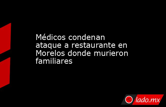 Médicos condenan ataque a restaurante en Morelos donde murieron familiares. Noticias en tiempo real