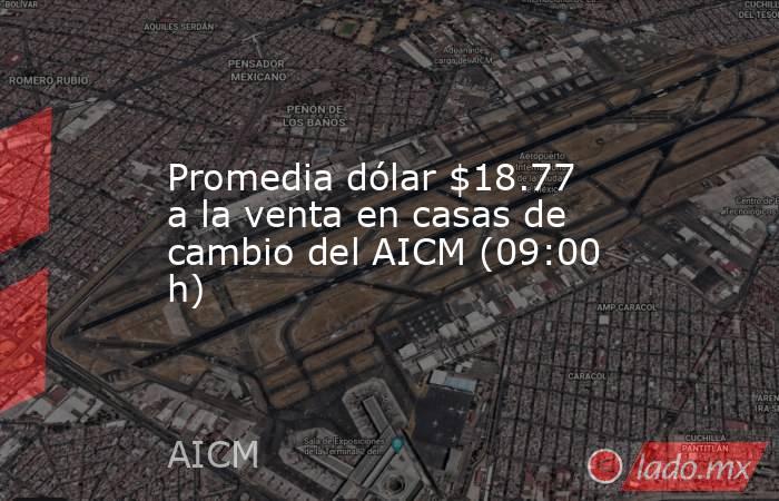 Promedia dólar $18.77 a la venta en casas de cambio del AICM (09:00 h). Noticias en tiempo real