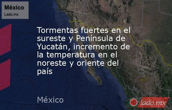 Tormentas fuertes en el sureste y Península de Yucatán, incremento de la temperatura en el noreste y oriente del país. Noticias en tiempo real