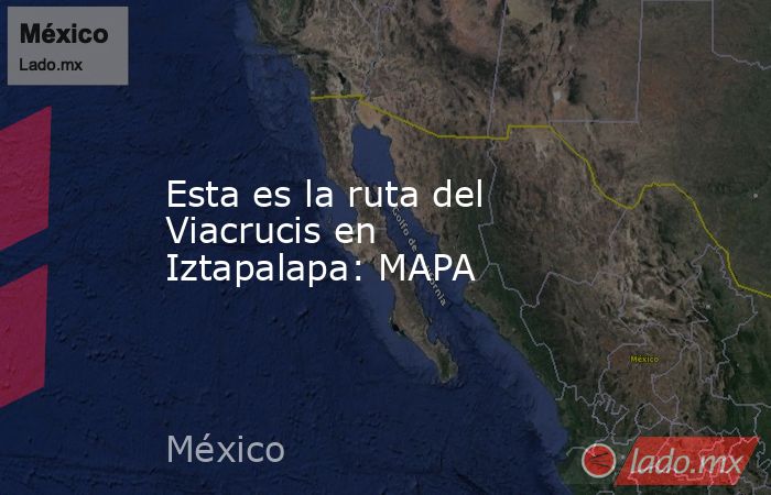 Esta es la ruta del Viacrucis en Iztapalapa: MAPA. Noticias en tiempo real
