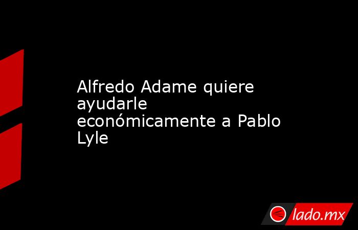 Alfredo Adame quiere ayudarle económicamente a Pablo Lyle. Noticias en tiempo real