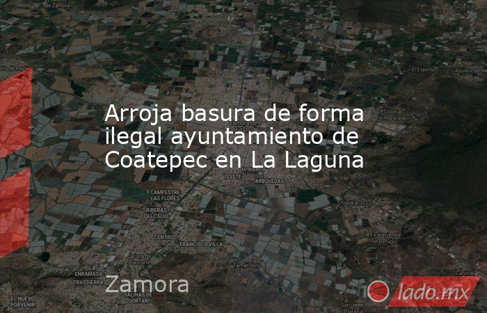Arroja basura de forma ilegal ayuntamiento de Coatepec en La Laguna. Noticias en tiempo real