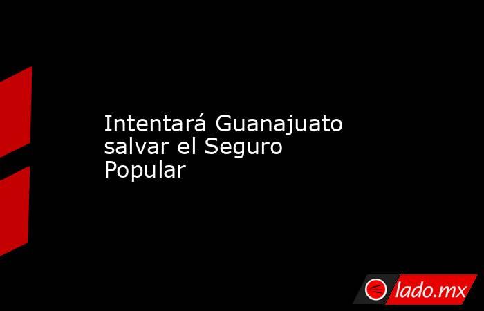 Intentará Guanajuato salvar el Seguro Popular. Noticias en tiempo real