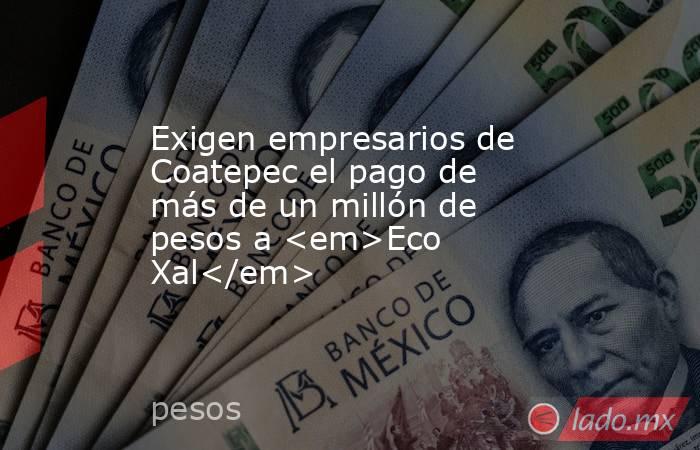 Exigen empresarios de Coatepec el pago de más de un millón de pesos a <em>Eco Xal</em>. Noticias en tiempo real