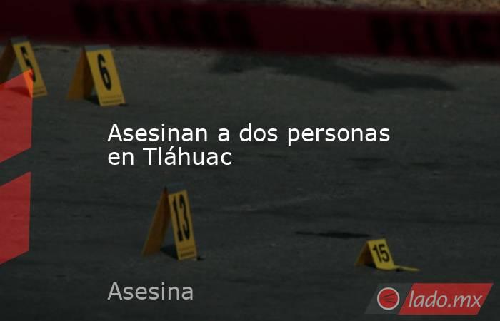 Asesinan a dos personas en Tláhuac. Noticias en tiempo real