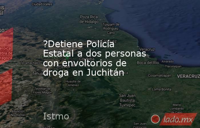 ?Detiene Policía Estatal a dos personas con envoltorios de droga en Juchitán. Noticias en tiempo real