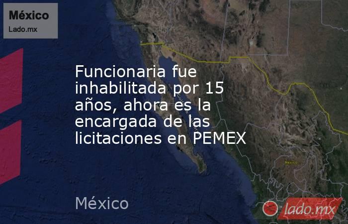 Funcionaria fue inhabilitada por 15 años, ahora es la encargada de las licitaciones en PEMEX. Noticias en tiempo real