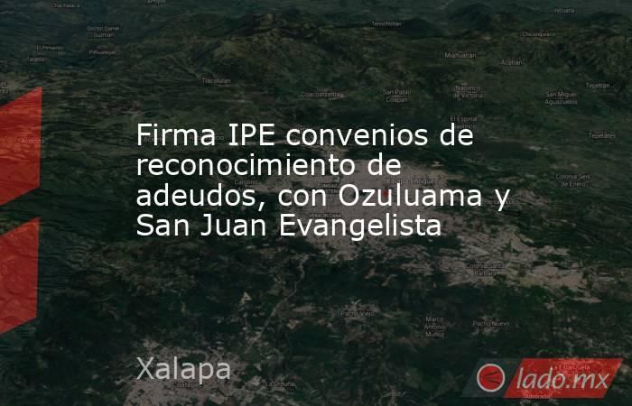 Firma IPE convenios de reconocimiento de adeudos, con Ozuluama y San Juan Evangelista. Noticias en tiempo real