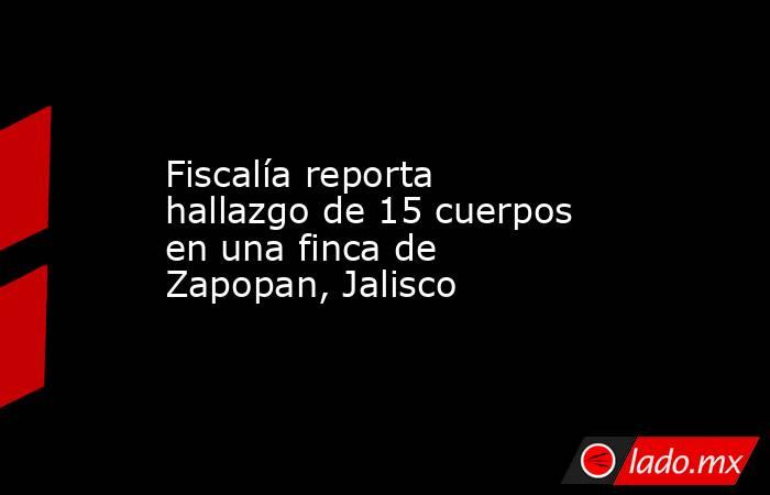 Fiscalía reporta hallazgo de 15 cuerpos en una finca de Zapopan, Jalisco. Noticias en tiempo real