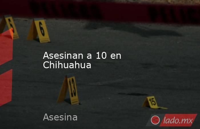 Asesinan a 10 en Chihuahua. Noticias en tiempo real